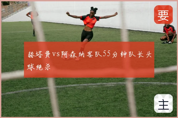 赫塔费vs阿森纳客队55分钟队长头球绝杀