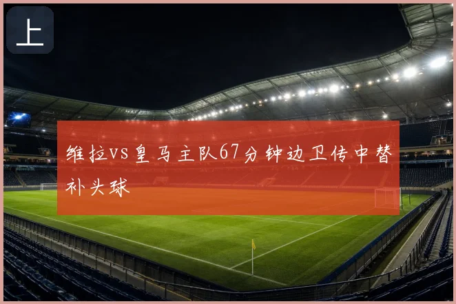 维拉vs皇马主队67分钟边卫传中替补头球